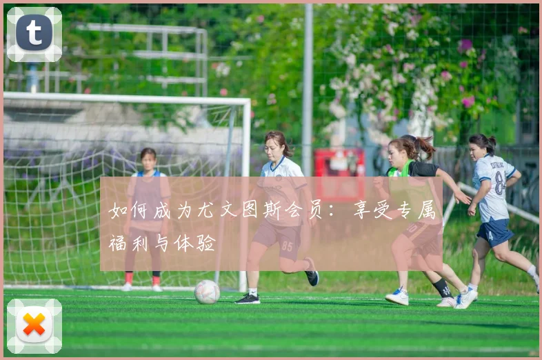如何成为尤文图斯会员：享受专属福利与体验
