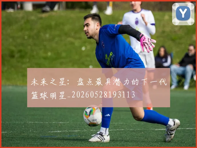 未来之星：盘点最具潜力的下一代篮球明星_20260528193113