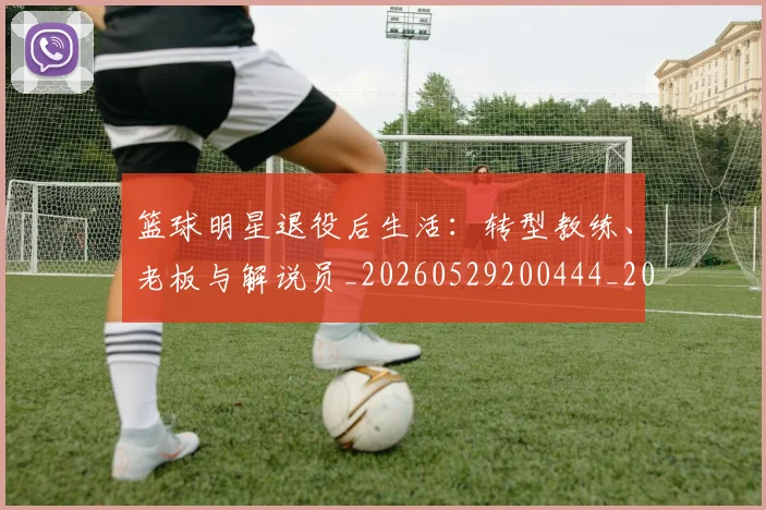 篮球明星退役后生活：转型教练、老板与解说员_20260529200444_20260610170001