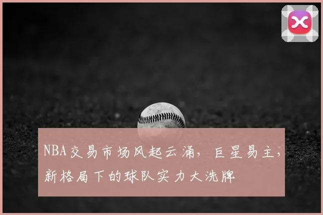 NBA交易市场风起云涌，巨星易主，新格局下的球队实力大洗牌