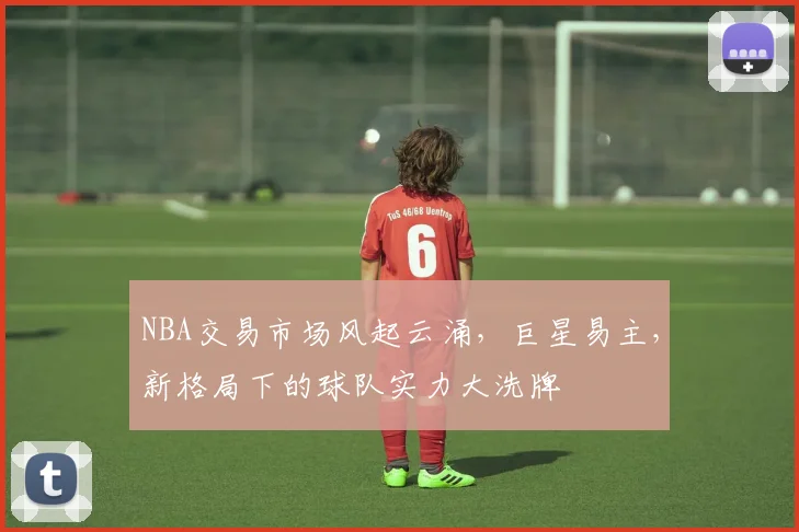 NBA交易市场风起云涌，巨星易主，新格局下的球队实力大洗牌
